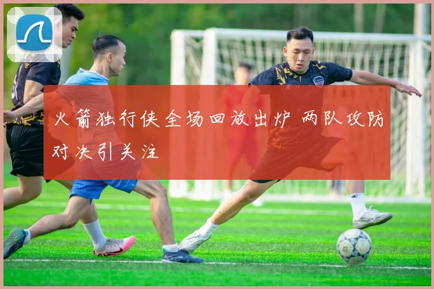 火箭独行侠全场回放出炉 两队攻防对决引关注