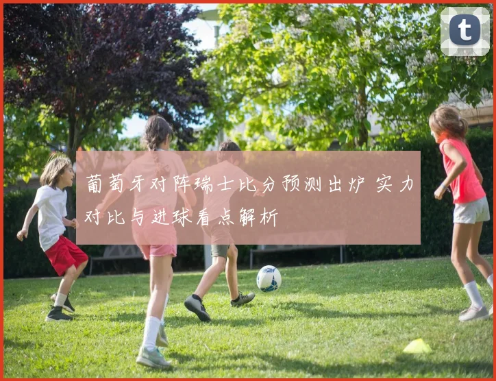 葡萄牙对阵瑞士比分预测出炉 实力对比与进球看点解析