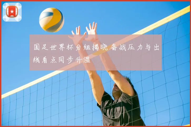 国足世界杯分组揭晓 备战压力与出线看点同步升温