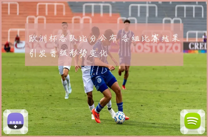 欧洲杯各队比分公布 各组比赛结果引发晋级形势变化