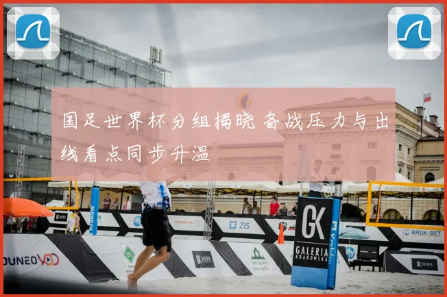 国足世界杯分组揭晓 备战压力与出线看点同步升温