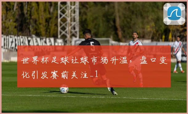 世界杯足球让球市场升温,盘口变化引发赛前关注_1