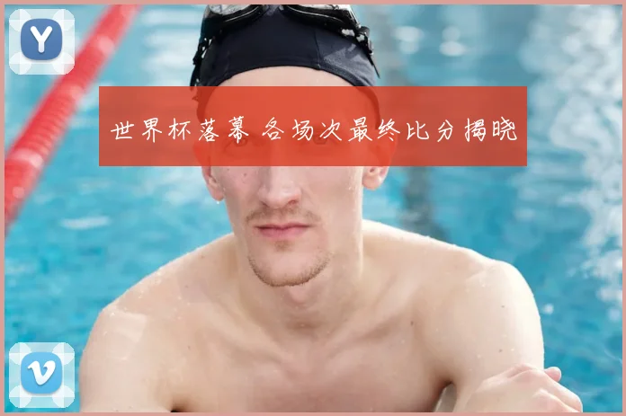 世界杯落幕 各场次最终比分揭晓