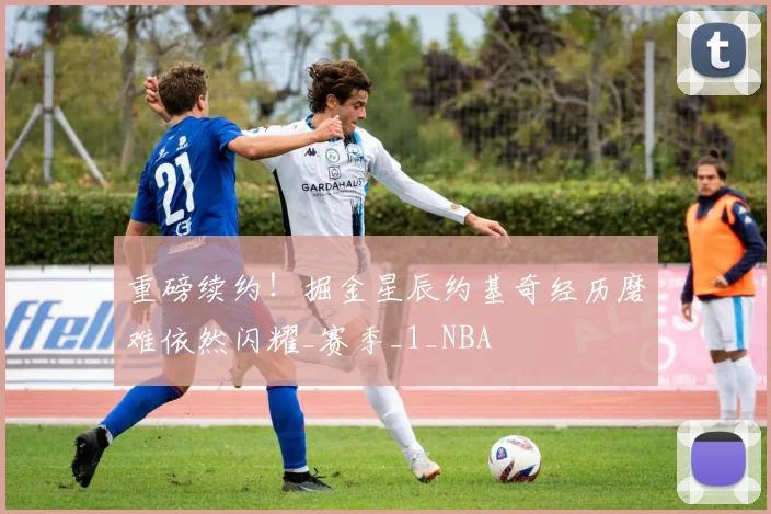 重磅续约！掘金星辰约基奇经历磨难依然闪耀_赛季_1_NBA